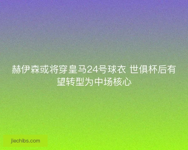 赫伊森或将穿皇马24号球衣 世俱杯后有望转型为中场核心