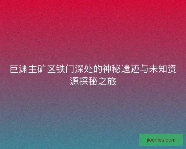 巨渊主矿区铁门深处的神秘遗迹与未知资源探秘之旅
