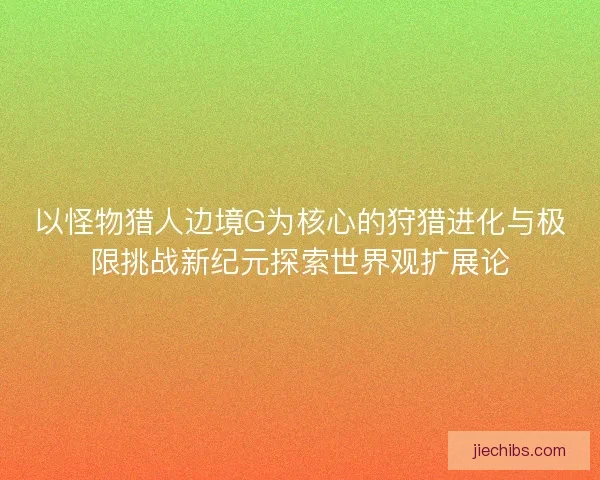 以怪物猎人边境G为核心的狩猎进化与极限挑战新纪元探索世界观扩展论