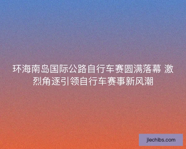 环海南岛国际公路自行车赛圆满落幕 激烈角逐引领自行车赛事新风潮