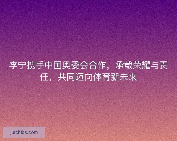 李宁携手中国奥委会合作，承载荣耀与责任，共同迈向体育新未来