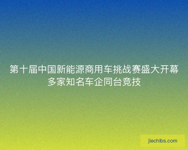 第十届中国新能源商用车挑战赛盛大开幕多家知名车企同台竞技