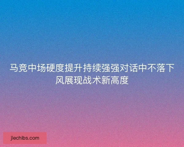 马竞中场硬度提升持续强强对话中不落下风展现战术新高度