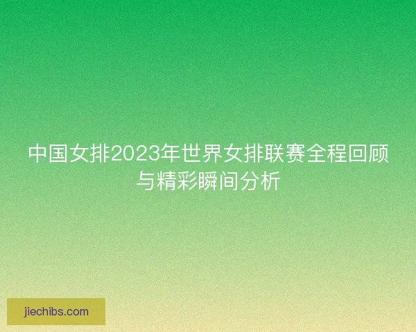 中国女排2023年世界女排联赛全程回顾与精彩瞬间分析