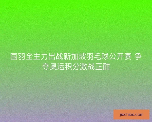 国羽全主力出战新加坡羽毛球公开赛 争夺奥运积分激战正酣