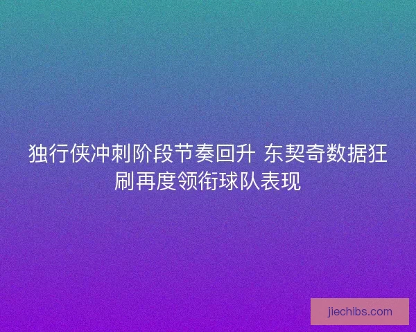 独行侠冲刺阶段节奏回升 东契奇数据狂刷再度领衔球队表现