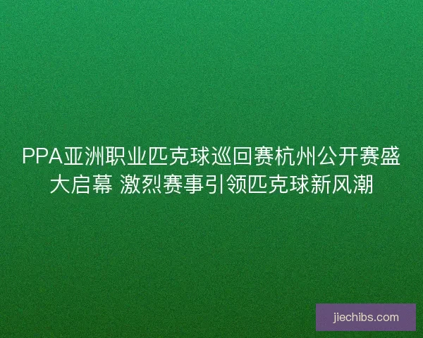 PPA亚洲职业匹克球巡回赛杭州公开赛盛大启幕 激烈赛事引领匹克球新风潮