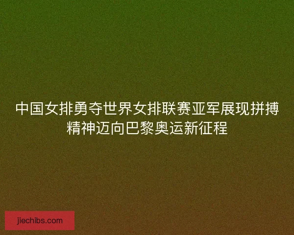 中国女排勇夺世界女排联赛亚军展现拼搏精神迈向巴黎奥运新征程