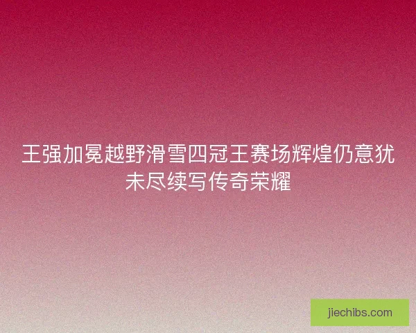 王强加冕越野滑雪四冠王赛场辉煌仍意犹未尽续写传奇荣耀