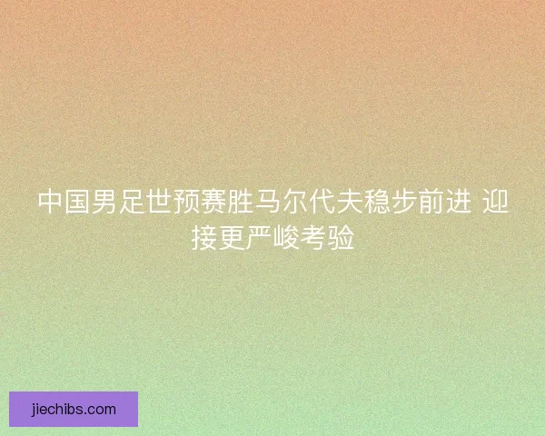 中国男足世预赛胜马尔代夫稳步前进 迎接更严峻考验