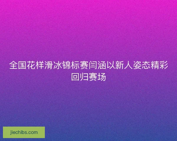全国花样滑冰锦标赛闫涵以新人姿态精彩回归赛场