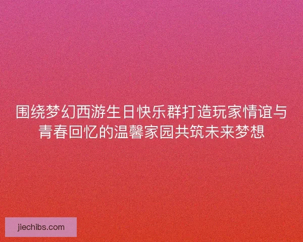 围绕梦幻西游生日快乐群打造玩家情谊与青春回忆的温馨家园共筑未来梦想