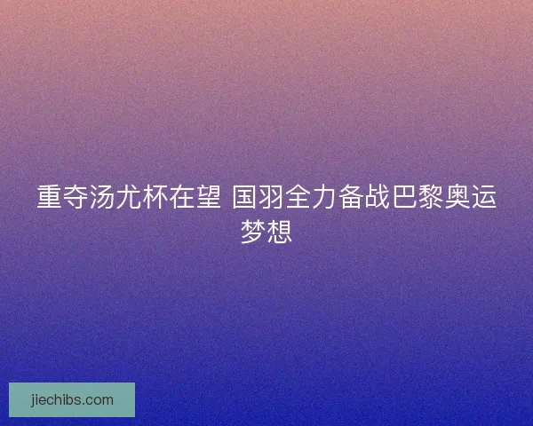 重夺汤尤杯在望 国羽全力备战巴黎奥运梦想