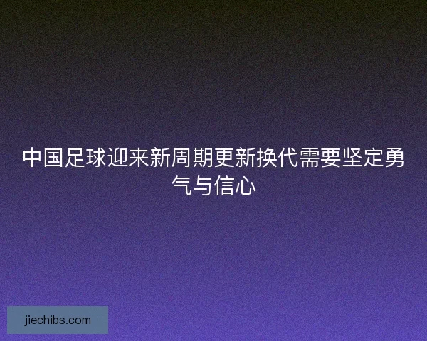 中国足球迎来新周期更新换代需要坚定勇气与信心