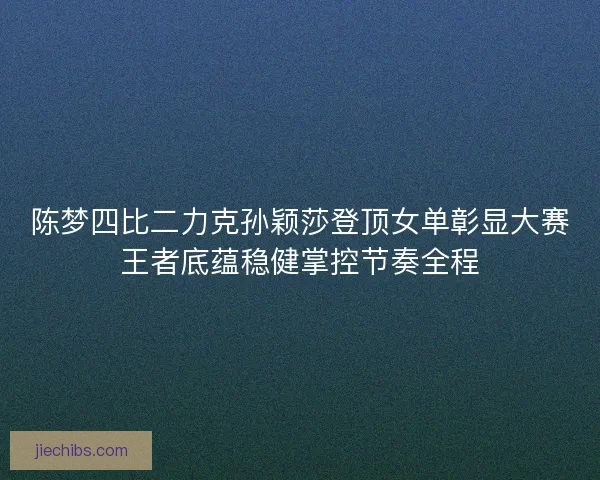 陈梦四比二力克孙颖莎登顶女单彰显大赛王者底蕴稳健掌控节奏全程