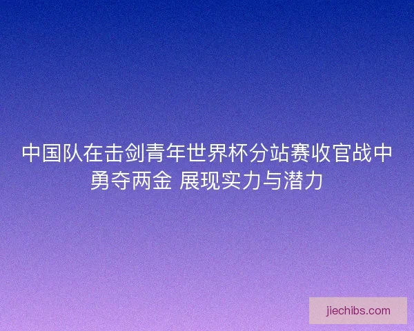 中国队在击剑青年世界杯分站赛收官战中勇夺两金 展现实力与潜力