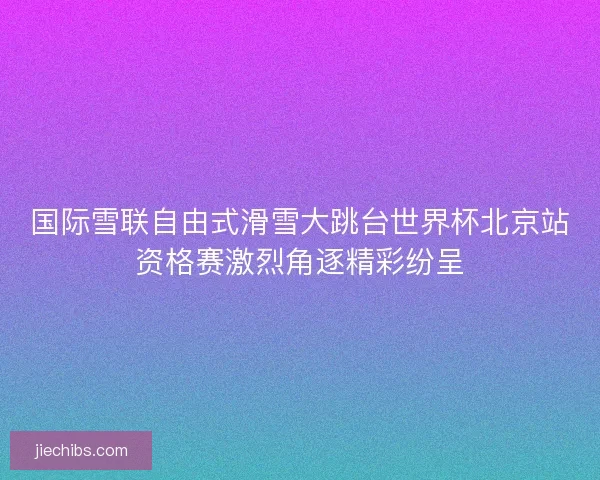 国际雪联自由式滑雪大跳台世界杯北京站资格赛激烈角逐精彩纷呈