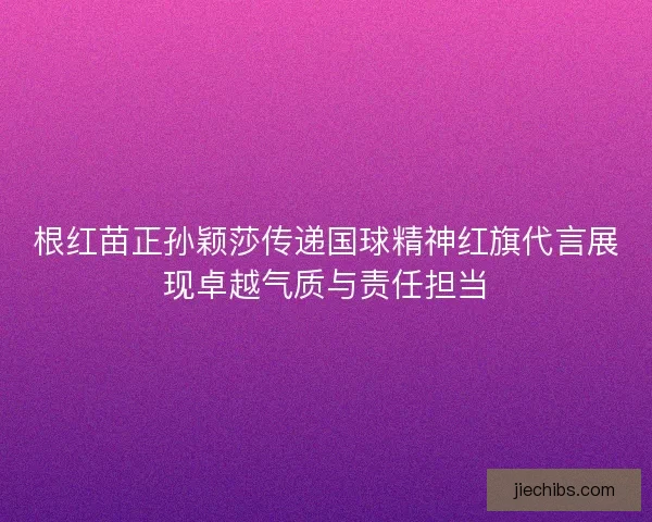 根红苗正孙颖莎传递国球精神红旗代言展现卓越气质与责任担当