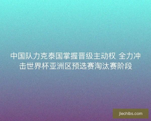 中国队力克泰国掌握晋级主动权 全力冲击世界杯亚洲区预选赛淘汰赛阶段