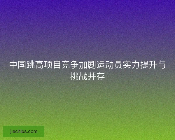 中国跳高项目竞争加剧运动员实力提升与挑战并存