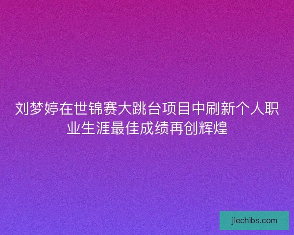 刘梦婷在世锦赛大跳台项目中刷新个人职业生涯最佳成绩再创辉煌