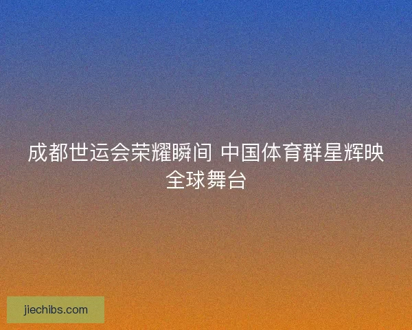 成都世运会荣耀瞬间 中国体育群星辉映全球舞台