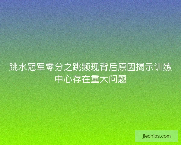 跳水冠军零分之跳频现背后原因揭示训练中心存在重大问题