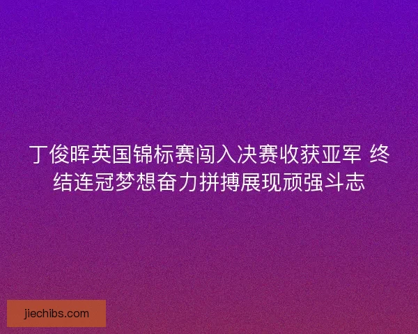 丁俊晖英国锦标赛闯入决赛收获亚军 终结连冠梦想奋力拼搏展现顽强斗志