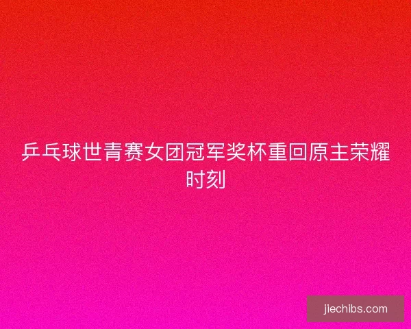 乒乓球世青赛女团冠军奖杯重回原主荣耀时刻