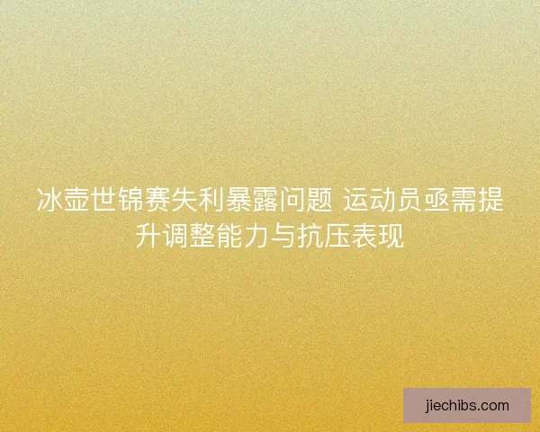 冰壶世锦赛失利暴露问题 运动员亟需提升调整能力与抗压表现