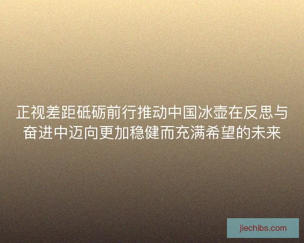正视差距砥砺前行推动中国冰壶在反思与奋进中迈向更加稳健而充满希望的未来